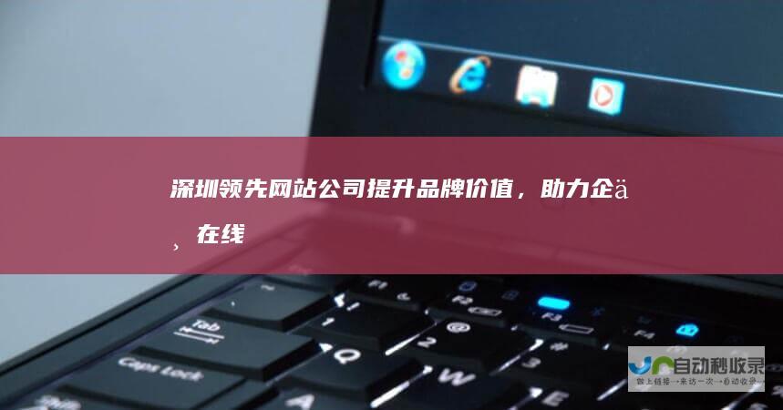 深圳领先网站公司：提升品牌价值，助力企业在线成功